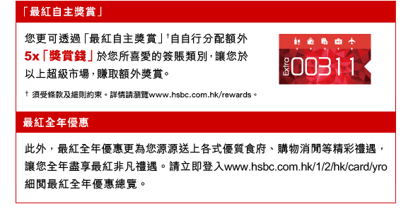 「最紅自主獎賞」
您更可透過「最紅自主獎賞」†自自行分配額外5x「獎賞錢」於您所喜愛的簽賬類別，讓您於以上超級市場，賺取額外獎賞。
†  須受條款及細則約束。詳情請瀏覽www.hsbc.com.hk/rewards。
最紅全年優惠
此外，最紅全年優惠更為您源源送上各式優質食府、購物消閒等精彩禮遇，讓您全年盡享最紅非凡禮遇。請立即登入www.hsbc.com.hk/1/2/hk/card/yro 細閱最紅全年優惠總覽。
