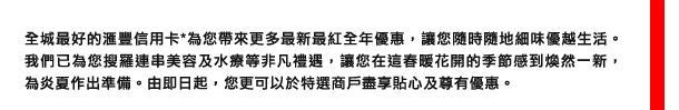 全城最好的匯豐信用卡*為您帶來更多最新最紅全年優惠，讓您隨時隨地細味優越生活。我們已為您搜羅連串美容及水療等非凡禮遇，讓您在這春暖花開的季節感到煥然一新，為炎夏作出準備。由即日起，您更可以於特選商戶盡享貼心及限量優惠。