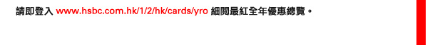 請即登入www.hsbc.com.hk/1/2/hk/cards/yro   細閱最紅全年優惠總覽。