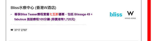 Bliss水療中心(香港W酒店)
- 尊享Bliss Teaser療程套餐七五折優惠，包括Blissage 49 + fabulous 面部療程 105分鐘 (原價港幣1,720元) 

電話: 3717 2797
