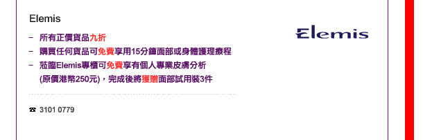 Elemis
-	所有正價貨品九折
-	購買任何貨品可免費享用15分鐘面部或身體護理療程
-	蒞臨Elemis專櫃可免費享有個人專業皮膚分析(價值港幣250元)，完成後將獲贈面部試用裝3件. 

電話: 3101 0779