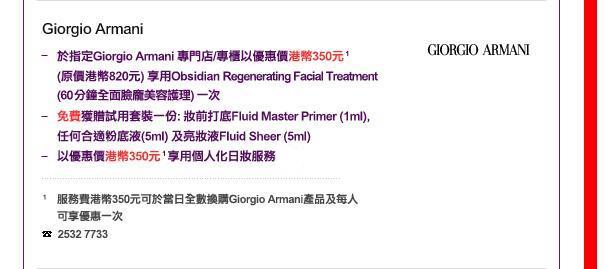 Giorgio Armani
-	於指定Giorgio Armani 專門店/專櫃以優惠價港幣以優惠價港幣350元 1 (原價港幣820元) 享用Obsidian Regenerating Facial Treatment (60分鐘全面臉龐美容護理) 一次
-	免費獲贈試用套裝一份: 妝前打底Fluid Master Primer (1ml), 任何適合粉底液(5ml) 及亮妝液Fluid Sheer (5ml)
-	以優惠價港幣350元 1享用個人化日妝服務
1 服務費港幣350元可於當日全數換購Giorgio Armani產品及每人可享優惠一次

電話: 2196 8261
