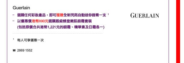 Guerlain
-	選購任何彩妝產品，即可獲贈全新閃亮自動迷你唇膏1支 1
-	以優惠價港幣890元選購殿級蜂皇嫩肌眼霜套裝 (包括原價合共港幣1,221元眼霜、精華素及日霜各一)

1 每人可享優惠一次

電話: 2869 1552
