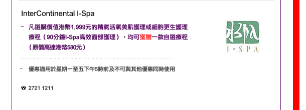InterContinental I-Spa
-	凡選購價值港幣1,999元的精氣活氧美肌護理或細胞更生護理療程（90分鐘I-Spa高效面部護理），均可獲贈一款自選療程（價值高達港幣580元） 

	優惠適用於星期一至五下午5時前及不可與其他優惠同時使用

電話: 2721 1211
