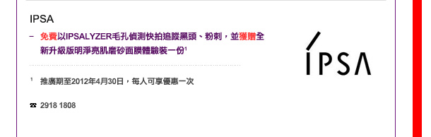 IPSA
-	免費以IPSALYZER毛孔偵測快拍追蹤黑頭、粉刺，並獲贈全新升級版明淨亮肌磨砂面膜體驗裝一份 1

1 推廣期至2012年4月30日，每人可享優惠一次

電話: 2918 1808
