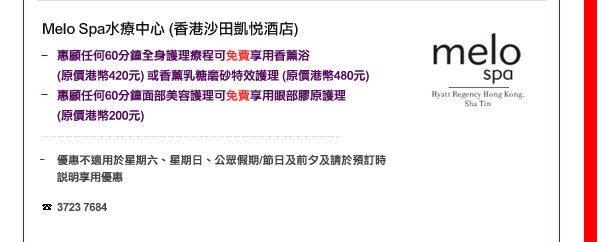 Melo Spa水療中心(香港沙田凱悅酒店)
-	惠顧任何60分鐘全身護理療程可免費享用香薰浴 (原價港幣420元) 或香薰乳糖磨砂特效護理 (原價港幣480元)
-	惠顧任何60分鐘面部美容護理可免費享用眼部膠原護理 (原價港幣200元) 

	優惠不適用於星期六、星期日、公眾假期/節日及前夕及請於預訂時說明享用優惠

電話: 3723 7684
