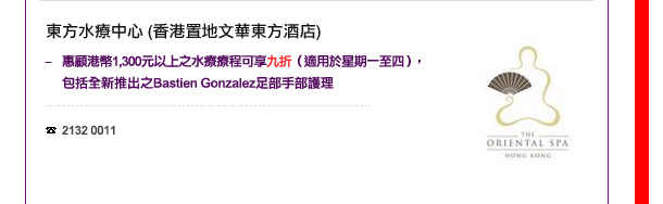 東方水療中心 – 香港置地文華東方酒店
-	惠顧港幣1,300元以上之水療療程可享九折（適用於星期一至四），包括全新推出之Bastien Gonzalez足部手部護理

電話: 2132 0011
