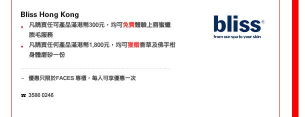 Bliss Hong Kong
-	凡購買任可產品滿港幣300，均可免費體驗上唇蜜蠟脫毛服務 
-	凡購買任何產品滿港幣1800，均可獲贈香草及佛手柑身體磨砂一份

優惠只限於FACES 専櫃，每人可享優惠一次

電話: 3586 0246
