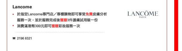 Lancome
-	於指定Lancome專門店／專櫃購物即可享受免費皮膚分析服務一次，並於服務完成後獲贈3件護膚試用裝一份
-	消費滿港幣300元即可獲贈彩妝服務一次

電話: 2196 8321