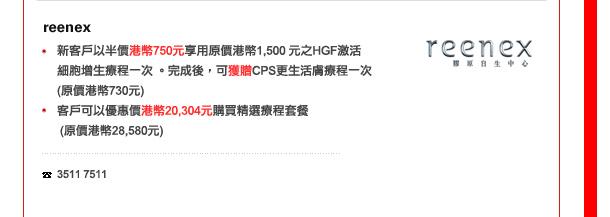 Reenex
-	新客戶以半價港幣750元享用原價港幣1,500 元之HGF激活細胞增生療程一次 。完成後，可獲贈CPS更生活膚療程一次(原價港幣730元)
-	客戶可以優惠價港幣20,304元購買精選療程套餐 (原價港幣28,580元) 

電話: 3511 7511
