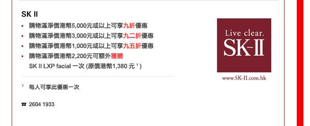 SK II
-	購物滿淨價港幣5,000元或以上可享九折優惠
-	購物滿淨價港幣3,000元或以上可享九二折優惠
-	購物滿淨價港幣1,000元或以上可享九五折優惠
-	購物滿淨價港幣2,200元可額外獲贈SK II LXP facial 一次 (原價港幣1,380 元 1 )

1 每人可享此優惠一次

電話: 2604 1933