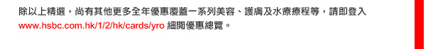 此外，我們的全年優惠更覆蓋一系列美容、護膚及水療療程等，請即登入www.hsbc.com.hk/1/2/hk/cards/yro  細閱優惠總覽。