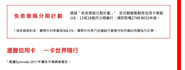 免息簽賬分期計劃
透過「免息簽賬分期計劃」†，您可輕輕鬆鬆將信用卡簽賬以6、12或18個月分期繳付。請即致電2748 8033申請。
†須受條款約束。實際年利率最高為8.1%。實際年利率乃依據銀行營運守則所載的有關指引計算。

匯豐信用卡  一卡世界隨行
* 根據Synovate 2011年廣告市場調查報告。