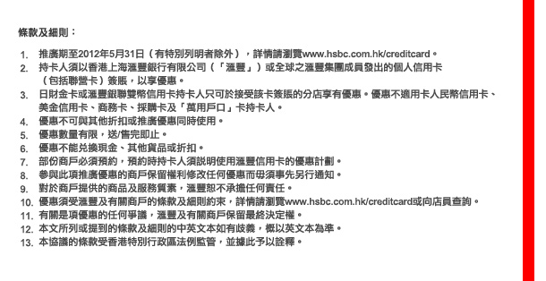 條款及細則

1.	推廣期至2012年5月31日（有特別列明者除外），詳情請瀏覽www.hsbc.com.hk/creditcard。
2.	持卡人須以香港上海匯豐銀行有限公司（「匯豐」）或全球之匯豐集團成員發出的個人信用卡（包括聯營卡）或公司卡（如適用）簽賬，以享優惠。
3.	日財金卡或匯豐銀聯雙幣信用卡持卡人只可於接受該卡簽賬的分店享有優惠。優惠不適用卡人民幣信用卡、美金信用卡、商務卡、採購卡及「萬用戶口」卡持卡人。
4.	優惠不可與其他折扣或推廣優惠同時使用。
5.	優惠數量有限，送/售完即止。
6.	優惠不能兌換現金、其他貨品或折扣。
7.	部份商戶必須預約，預約時持卡人須說明使用匯豐信用卡的優惠計劃。
8.	參與此項推廣優惠的商戶保留權利修改任何優惠而毋須事先另行通知。
9.	對於商戶提供的商品及服務質素，匯豐恕不承擔任何責任。
10.	優惠須受匯豐及有關商戶的條款及細則約束，詳情請瀏覽www.hsbc.com.hk/creditcard或向店員查詢。
11.	有關是項優惠的任何爭議，匯豐及有關商戶保留最終決定權。
12.	本文所列或提到的條款及細則的中英文本如有歧義，概以英文本為準。
13.	本協議的條款受香港特別行政區法例監管，並據此予以詮釋。