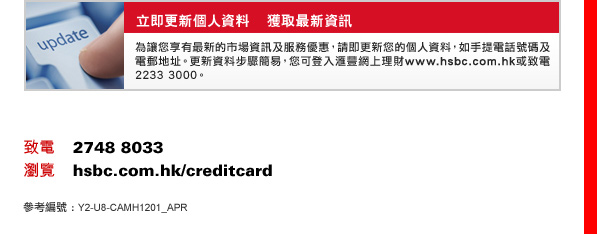 立即更新個人資料    獲取最新資訊
為讓您享有最新的市場資訊及服務優惠，請即更新您的個人資料，如手提電話號碼及電郵地址。更新資料步驟簡易，您可登入匯豐網上理財www.hsbc.com.hk或致電2233 3000。

致電    2748 8033
瀏覽    hsbc.com.hk/creditcard
參考編號 :Y2-U8-CAMH1201_APR