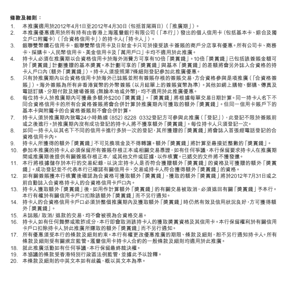 條款及細則：
1.本推廣適用於2012年4月1日至2012年4月30日（包括首尾兩日）（「推廣期」）。
2.本推廣優惠適用於所有持有由香港上海匯豐銀行有限公司（「本行」）發出的個人信用卡（包括基本卡、綜合及獨立戶口附屬卡）（「合資格信用卡」）的持卡人(「持卡人」）。
3.銀聯雙幣鑽石信用卡、銀聯雙幣信用卡及日財金卡只可於接受該卡簽賬的商戶分店享有優惠。所有公司卡、商務卡、採購卡、人民幣信用卡、美金信用卡及「萬用戶口」卡均不適用於此推廣。
4.持卡人必須在推廣期以合資格信用卡於海外消費方可享有10倍「獎賞錢」。10倍「獎賞錢」已包括該簽賬金額可於「獎賞錢」計劃獲贈的基本獎賞。本計劃可享的「獎賞錢」與基本「獎賞錢」的差額將會另外誌入合資格的持卡人戶口內（額外「獎賞錢」）。持卡人須按照第7條細則登記參加此推廣優惠。 
5.只有於推廣期內以合資格信用卡於海外已誌賬並附有簽賬存根的簽賬交易，方合資格參與是項推廣（「合資格簽賬」）。海外簽賬為所有非香港貨幣的外幣簽賬（以月結單上的簽賬貨幣為準）。其他如網上購物、郵購、傳真及電話訂購、分期付款及賭場簽賬 (無論本地或外幣)，均不適用於此推廣優惠。
6.每位持卡人於推廣期內可獲最多額外$200「獎賞錢」。「獎賞錢」將根據每單交易日期計算。同一持卡人名下不同合資格信用卡的所有合資格簽賬將會合併計算於推廣期內可獲取的額外「獎賞錢」。但同一信用卡賬戶下的基本卡與附屬卡的合資格簽賬則不會合併計算。
7.持卡人須於推廣期內致電24小時熱線（852）8228 0332登記方可參與此推廣（「登記」），此登記不限於簽賬前或之後進行。於推廣期內沒有成功登記的持卡人將不獲享額外「獎賞錢」。每位持卡人只須登記一次。
8.如同一持卡人以其名下不同的信用卡進行多於一次的登記，其所獲贈的「獎賞錢」將會誌入首張經電話登記的合資格信用卡內。
9.持卡人所獲得的額外「獎賞錢」不可兌換現金及不得轉讓。額外「獎賞錢」將計算至最接近整數的「獎賞錢」。
10.參加本推廣的持卡人必須保留所有簽賬存根正本或相關交易憑證，如有任何爭議，本行保留要求持卡人在推廣期間或推廣期後提供有關簽賬存根正本／或其他文件或証據，以作核實。已遞交的文件將不獲發還。
11.本行將根據儲存於本行的交易紀錄，以決定持卡人是否符合獲贈額外「獎賞錢」的資格及可獲贈的額外「獎賞錢」。成功登記並不代表本行已確認有關信用卡、交易或持卡人符合獲得額外「獎賞錢」的資格。
12.如有關簽賬獲本行核實後確認為合資格可獲取額外「獎賞錢」，獲取的額外「獎賞錢」將於2012年7月31日或之前自動誌入合資格持卡人的合資格信用卡戶口內。
13.持卡人獲取額外「獎賞錢」後，如用作計算額外「獎賞錢」的有關交易被取消，必須退回有關「獎賞錢」予本行。本行有權於有關信用卡戶口扣除該額外「獎賞錢」而不另行通知。
14.持卡人的合資格信用卡戶口必須於整個推廣期內及獲取額外「獎賞錢」時仍然有效及信用狀況良好，方可獲得額外「獎賞錢」。
15.未誌賬/ 取消/ 退款的交易，均不會被視為合資格交易。
16.持卡人如有任何舞弊或欺詐成分，本行即會取消該持卡人的獲取獎賞資格及其信用卡。本行保留權利於有關信用卡戶口扣除持卡人於此推廣所賺取的額外「獎賞錢」而不另行通知。
17.所有優惠須受本行的條款及細則約束。本行有權更改優惠推廣的期限、條款及細則，恕不另行通知持卡人。所有條款及細則受有關規定監管。匯豐信用卡持卡人合約的一般條款及細則均適用於此推廣。
18.就此推廣活動如有任何爭議，本行保留最終裁決權。
19.本協議的條款受香港特別行政區法例監管，並據此予以詮釋。
20.本條款及細則的中英文本如有歧義，概以英文本為準。
