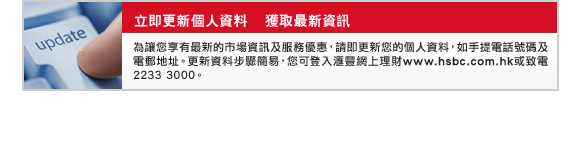 立即更新個人資料    獲取最新資訊 
為讓您享有最新的市場資訊及服務優惠，請即更新您的個人資料，如手提電話號碼及電郵地址。更新資料步驟簡易，您可登入匯豐網上理財www.hsbc.com.hk或致電2233 3000。