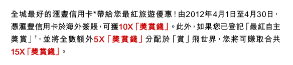全城最好的匯豐信用卡*帶給您最紅旅遊優惠！由2012年4月1日至4月30日，憑匯豐信用卡於海外簽賬，可獲10X「獎賞錢」。此外，如果您已登記「最紅自主獎賞」†，並將全數額外5X「獎賞錢」分配於「賞」飛世界，您將可賺取合共15X「獎賞錢」。