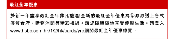 最紅全年優惠
於新一年盡享最紅全年非凡禮遇!全新的最紅全年優惠為您源源送上各式優質食府、購物消閒等精彩禮遇。讓您隨時隨地享受優越生活。請登入www.hsbc.com.hk/1/2/hk/cards/yro細閱最紅全年優惠總覽。