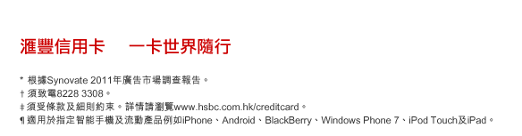 匯豐信用卡    一卡世界隨行
* 根據Synovate 2011年廣告市場調查報告。
† 須致電8228 3308。
‡須受條款及細則約束。詳情請瀏覽www.hsbc.com.hk/creditcard。
¶ 適用於指定智能手機及流動產品例如iPhone、Android、BlackBerry、Windows Phone 7、iPod Touch及iPad。