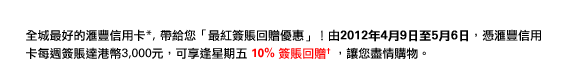 全城最好的匯豐信用卡*, 帶給您「最紅簽賬回贈優惠」！由2012年4月9日至5月6日，憑匯豐信用卡每週簽賬達港幣3,000元，可享逢星期五 10% 簽賬回贈† ，讓您盡情購物。