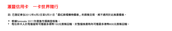 匯豐信用卡   一卡世界隨行
 註: 已登記參加2012年4月2日至5月31日「最紅商場購物優惠」的簽賬交易，將不適用於此推廣優惠。 

*  根據Synovate 2011年廣告市場調查報告。 
†  每位持卡人於每個星期可獲最多港幣150元簽賬回贈，於整個推廣期內可獲最多港幣600元簽賬回贈。 
