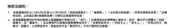 條款及細則：
 1. 本推廣適用於2012年4月9日至2012年5月6日（包括首尾兩日）（「推廣期」）（以交易日期為準）。所有合資格的交易（「合資格交易」之定義以第4條細則為準）均需在此推廣期內完成。
2. 本推廣優惠適用於所有由香港上海匯豐銀行有限公司（「本行」）於香港發出的港幣個人基本卡、綜合、獨立戶口附屬卡（包括「聯營卡」及「優惠卡」）及以港幣戶口簽賬的銀聯雙幣信用卡（「合資格信用卡」）的持卡人（「持卡人」）。所有公司卡、商務卡、採購卡、人民幣信用卡、美金信用卡及「萬用戶口」卡均不適用於此推廣。