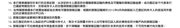 10. 本行將根據儲存於本行的交易紀錄，以決定持卡人是否符合獲贈簽賬回贈的資格及可獲贈的簽賬回贈金額。成功登記並不代表本行已確認有關信用卡、交易或持卡人符合獲得簽賬回贈的資格。
11. 如有關簽賬獲本行核實後確認為合資格可獲取簽賬回贈，相關的簽賬回贈將於2012年8月內自動誌入已登記的持卡人的首張用作登記的合資格信用卡戶口內。
12. 簽賬回贈的金額將計算至最接近的整數。
13. 如已登記的持卡人為綜合戶口附屬卡持卡人，則主卡及附屬卡持卡人均可享用已誌入該合資格信用卡賬戶內的簽賬回贈。
14. 簽賬回贈不可兌換現金或作現金透支提取，亦不得轉讓。有關簽賬回贈只適用於未來的信用卡簽賬，不可用作繳付尚欠賬項。