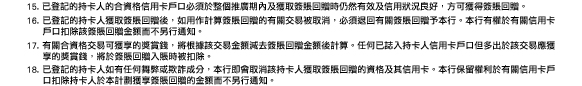 15. 已登記的持卡人的合資格信用卡戶口必須於整個推廣期內及獲取簽賬回贈時仍然有效及信用狀況良好，方可獲得簽賬回贈。
16. 已登記的持卡人獲取簽賬回贈後，如用作計算簽賬回贈的有關交易被取消，必須退回有關簽賬回贈予本行。本行有權於有關信用卡戶口扣除該簽賬回贈金額而不另行通知。
17. 有關合資格交易可獲享的獎賞錢，將根據該交易金額減去簽賬回贈金額後計算。任何已誌入持卡人信用卡戶口但多出於該交易應獲享的獎賞錢，將於簽賬回贈入賬時被扣除。
18. 已登記的持卡人如有任何舞弊或欺詐成分，本行即會取消該持卡人獲取簽賬回贈的資格及其信用卡。本行保留權利於有關信用卡戶口扣除持卡人於本計劃獲享簽賬回贈的金額而不另行通知。