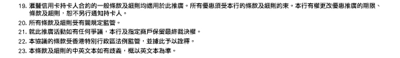 19. 匯豐信用卡持卡人合約的一般條款及細則均適用於此推廣。所有優惠須受本行的條款及細則約束。本行有權更改優惠推廣的期限、條款及細則，恕不另行通知持卡人。
20. 所有條款及細則受有關規定監管。
21. 就此推廣活動如有任何爭議，本行及指定商戶保留最終裁決權。
22. 本協議的條款受香港特別行政區法例監管，並據此予以詮釋。
23. 本條款及細則的中英文本如有歧義，概以英文本為準。