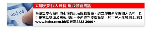 立即更新個人資料 獲取最新資訊
為讓您享有最新的市場資訊及服務優惠，請立即更新您的個人資料，如
手提電話號碼及電郵地址。更新資料步驟簡易，您可登入匯豐網上理財www.hsbc.com.hk或致電2233 3000。                
