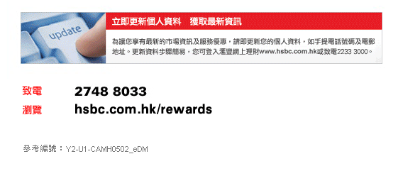 立即更新個人資料　獲取最新資訊 
為讓您享有最新的市場資訊及服務優惠，請即更新您的個人資料，如手提電話號碼及電郵地址。更新資料步驟簡易，您可登入匯豐網上理財www.hsbc.com.hk或致電2233 3000。

致電：2748 8033
瀏覽：hsbc.com.hk/rewards    
參考編號：Y2-U1-CAMH0502_eDM