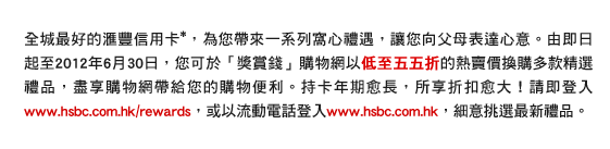 全城最好的匯豐信用卡*，為您帶來一系列窩心禮遇，讓您向父母表達心意。由即日起至2012年6月30日，您可於「獎賞錢」購物網以低至五五折的熱賣價換購多款精選禮品，盡享購物網帶給您的購物便利。持卡年期愈長，所享折扣愈大！請即登入www.hsbc.com.hk/rewards，或以流動電話登入www.hsbc.com.hk，細意挑選最新禮品。