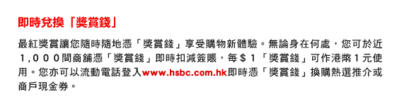 即時兌換「獎賞錢」
最紅獎賞讓您隨時隨地憑「獎賞錢」享受購物新體驗。無論身在何處，您可於近１,０００間商舖憑「獎賞錢」即時扣減簽賬，每＄１「獎賞錢」可作港幣１元使用。您亦可以流動電話登入www.hsbc.com.hk即時憑「獎賞錢」換購熱選推介或商戶現金券。
