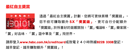 透過「最紅自主獎賞」計劃，您將可更快累積「獎賞錢」。您不但可賺取額外5X「獎賞錢」，更可自行分配額外「獎賞錢」於所喜好的簽賬類別：「賞」嘆滋味、「賞」樂家居、「賞」好品味、「賞」遊中華及「賞」飛世界。
    
請即登入www.hsbc.com.hk/creditcard或致電２４小時熱線8228 3308登記。
越早登記，越早賺取額外「獎賞錢」！