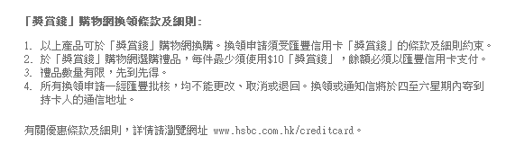 「獎賞錢」購物網換領條款及細則:
1. 以上產品可於「獎賞錢」購物網換購。換領申請須受匯豐信用卡「獎賞錢」的條款及細則約束。
2. 於「獎賞錢」購物網選購禮品，每件最少須使用$10「獎賞錢」，餘額必須以匯豐信用卡支付。
3. 禮品數量有限，先到先得。
4. 所有換領申請一經匯豐批核，均不能更改、取消或退回。換領或通知信將於四至六星期內寄到持卡人的通信地址。

有關優惠條款及細則，詳情請瀏覽網址 www.hsbc.com.hk/creditcard。