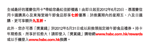 全城最好的匯豐信用卡*帶給您最紅佳節禮遇！由即日起至2012年6月23日，憑匯豐信用卡選購美心及東海堂端午節食品即享七折優惠；於推廣期內的星期五、六及日選購，更可享額外九五折。
此外，您亦可憑「獎賞錢」於2012年5月31日或以前換領指定端午節食品禮券。持卡年期愈長，所享折扣愈大！請即登入「獎賞錢」購物網www.hsbc.com.hk/rewards或以手機登入www.hsbc.com.hk換購。