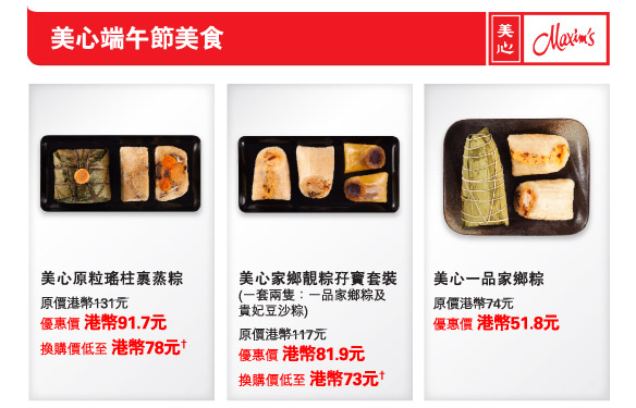 美心端午節美食
          美心原粒瑤柱裹蒸粽  | 
原價港幣131元
優惠價 港幣91.7元
換購價低至 港幣78元† 

美心家鄉靚粽孖寶套裝  | 
(一套兩隻：一品家鄉粽及
貴妃豆沙粽)
原價港幣117元
優惠價 港幣81.9元
換購價低至 港幣73元†

美心一品家鄉粽  | 
原價港幣74元
優惠價 港幣51.8元