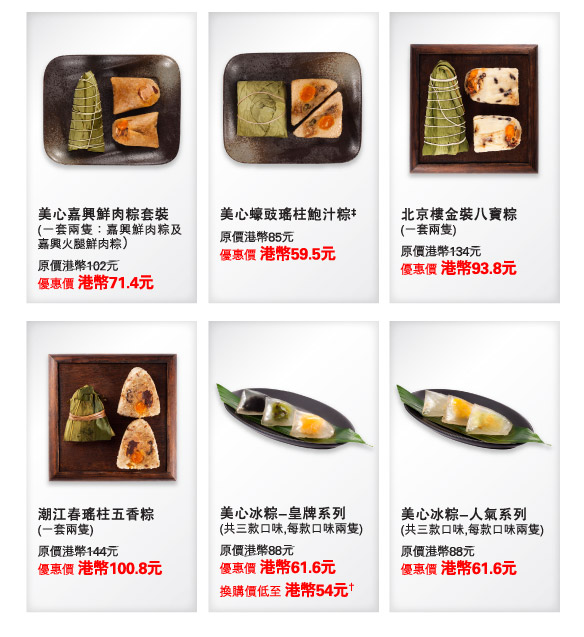 美心嘉興鮮肉粽套裝  | 
(一套兩隻：嘉興鮮肉粽及嘉興火腿鮮肉粽）
原價港幣102元
優惠價 港幣71.4元

美心蠔豉瑤柱鮑汁粽‡  | 
原價港幣85元
優惠價 港幣59.5元

北京樓金裝八寶粽  | 
(一套兩隻) 
原價港幣134元
優惠價 港幣93.8元

潮江春瑤柱五香粽  | 
(一套兩隻)
原價港幣144元
優惠價 港幣100.8元

美心冰粽-皇牌系列  | 
(共三款口味,每款口味兩隻) 
原價港幣88元
優惠價 港幣61.6元
換購價低至 港幣54元†

美心冰粽-人氣系列  | 
(共三款口味,每款口味兩隻)  
原價港幣88元
優惠價 港幣61.6元