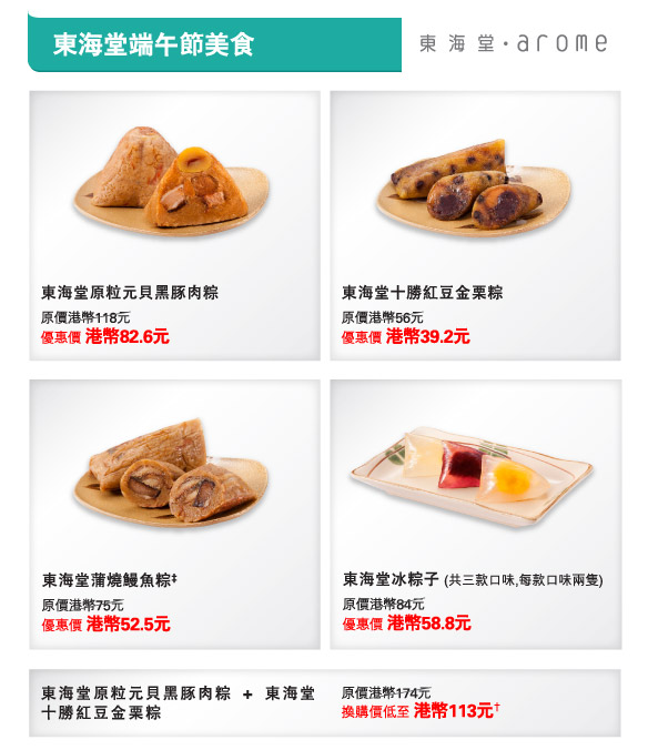 東海堂端午節美食
東海堂原粒元貝黑豚肉粽  |  
原價港幣118元
優惠價 港幣82.6元

東海堂十勝紅豆金栗粽  |  
原價港幣56元
優惠價 港幣39.2元 
         
東海堂蒲燒鰻魚粽‡  | 
原價港幣75元
優惠價 港幣52.5元

東海堂冰粽子 (共三款口味,每款口味兩隻)  |  
原價港幣84元
優惠價 港幣58.8元


東海堂原粒元貝黑豚肉粽 + 東海堂十勝紅豆金栗粽  |  
原價港幣174元
換購價低至 港幣113元† 