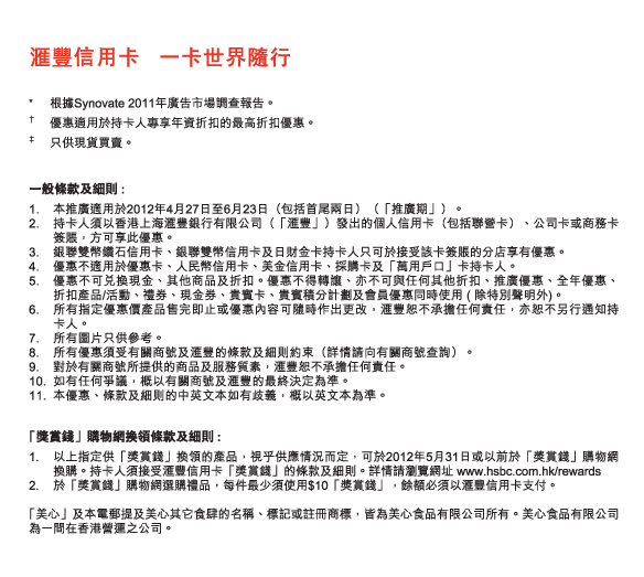 匯豐信用卡   一卡世界隨行

* 	根據Synovate 2011年廣告市場調查報告。
†  	優惠適用於持卡人專享年資折扣的最高折扣優惠。
‡ 	只供現貨買賣。

一般條款及細則 :
1.	本推廣適用於2012年4月27日至6月23日（包括首尾兩日）（「推廣期」）。
2.	持卡人須以香港上海匯豐銀行有限公司（「匯豐」）發出的個人信用卡（包括聯營卡）、公司卡或商務卡簽賬，方可享此優惠。
3.	銀聯雙幣鑽石信用卡、銀聯雙幣信用卡及日財金卡持卡人只可於接受該卡簽賬的分店享有優惠。
4.	優惠不適用於優惠卡、人民幣信用卡、美金信用卡、採購卡及「萬用戶口」卡持卡人。
5.	優惠不可兌換現金、其他商品及折扣。優惠不得轉讓、亦不可與任何其他折扣、推廣優惠、全年優惠、折扣產品/活動、禮券、現金券、貴賓卡、貴賓積分計劃及會員優惠同時使用 ( 除特別聲明外)。
6.	所有指定優惠價產品售完即止或優惠內容可隨時作出更改，匯豐恕不承擔任何責任，亦恕不另行通知持卡人。
7.	所有圖片只供參考。
8.	所有優惠須受有關商號及匯豐的條款及細則約束（詳情請向有關商號查詢）。
9.	對於有關商號所提供的商品及服務質素，匯豐恕不承擔任何責任。
10.	如有任何爭議，概以有關商號及匯豐的最終決定為準。
11.	本優惠、條款及細則的中英文本如有歧義，概以英文本為準。

 「獎賞錢」購物網換領條款及細則 :
1.	以上指定供「獎賞錢」換領的產品，視乎供應情況而定，可於2012年5月31日或以前於「獎賞錢」購物網換購。持卡人須接受匯豐信用卡「獎賞錢」的條款及細則。詳情請瀏覽網址 www.hsbc.com.hk/rewards
2.	於「獎賞錢」購物網選購禮品，每件最少須使用$10「獎賞錢」，餘額必須以匯豐信用卡支付。

  「美心」及本電郵提及美心其它食肆的名稱、標記或註冊商標，皆為美心食品有限公司所有。美心食品有限公司為一間在香港營運之公司。

