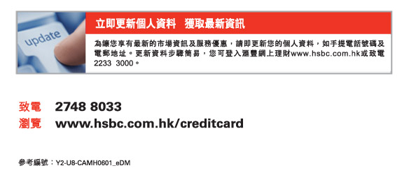 立即更新個人資料   獲取最新資訊
          為讓您享有最新的市場資訊及服務優惠，請即更新您的個人資料，如手提電話號碼及電郵地址。更新資料步驟簡易，您可登入匯豐網上理財www.hsbc.com.hk或致電2233  3000。
          
          致電	2748 8033
瀏覽	www.hsbc.com.hk/creditcard

參考編號：Y2-U8-CAMH0601_eDM