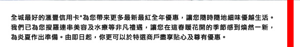 全城最好的匯豐信用卡*為您帶來更多最新最紅全年優惠，讓您隨時隨地細味優越生活。我們已為您搜羅連串美容及水療等非凡禮遇，讓您在這春暖花開的季節感到煥然一新，為炎夏作出準備。由即日起，您更可以於特選商戶盡享貼心及限量優惠。
