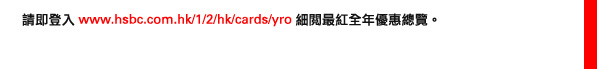 請即登入www.hsbc.com.hk/1/2/hk/cards/yro   細閱最紅全年優惠總覽。