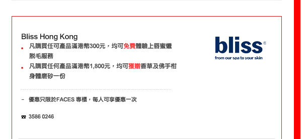 Bliss Hong Kong
-	凡購買任可產品滿港幣300，均可免費體驗上唇蜜蠟脫毛服務 
-	凡購買任何產品滿港幣1800，均可獲贈香草及佛手柑身體磨砂一份

優惠只限於FACES 専櫃，每人可享優惠一次

電話: 3586 0246