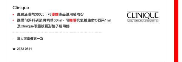 Clinique
-	惠顧滿港幣300元，可獲贈產品試用裝2份
-	選購勻淨科研淡斑精華30ml，可獲贈抗氧維生命C唇采1ml及Clinique限量版圓形鏡子連吊飾

每人可享優惠一次，數量有限，送完即止

電話: 2378 0641