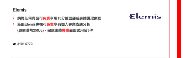 Elemis
-	購買任何貨品可免費享用15分鐘面部或身體護理療程
-	蒞臨Elemis專櫃可免費享有個人專業皮膚分析(價值港幣250元)，完成後將獲贈面部試用裝3件. 

電話: 3101 0779