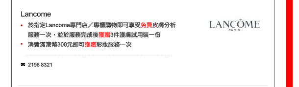 Lancome
-	於指定Lancome尊門店／專櫃購物即可享受免費皮膚分析服務一次，並於服務完成後獲贈3件護膚試用裝一份
-	消費滿港幣300元即可獲贈彩妝服務一次

電話: 2196 8321