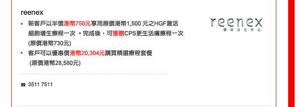 reenex
-	新客戶以半價港幣750元享用原價港幣1,500 元之HGF激活細胞增生療程一次 。完成後，可獲贈CPS更生活膚療程一次(原價港幣730元)
-	客戶可以優惠價港幣20,304元購買精選療程套餐 (原價港幣28,580元) 

電話: 3511 7511