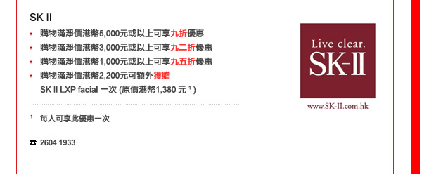 SK II
-	購物滿淨價港幣5,000元或以上可享九折優惠
-	購物滿淨價港幣3,000元或以上可享九二折優惠
-	購物滿淨價港幣1,000元或以上可享九五折優惠
-	購物滿淨價港幣2,200元可額外獲贈SK II LXP facial 一次 (原價港幣1,380 元 1 )

1 每人可享此優惠一次

電話: 2604 1933